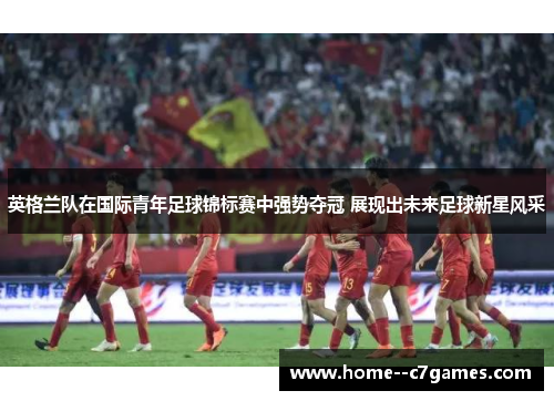 英格兰队在国际青年足球锦标赛中强势夺冠 展现出未来足球新星风采