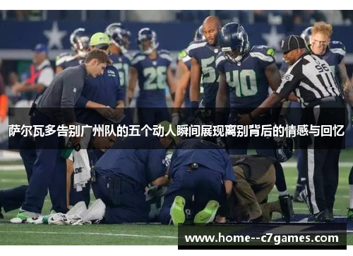 萨尔瓦多告别广州队的五个动人瞬间展现离别背后的情感与回忆