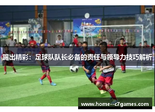 踢出精彩：足球队队长必备的责任与领导力技巧解析