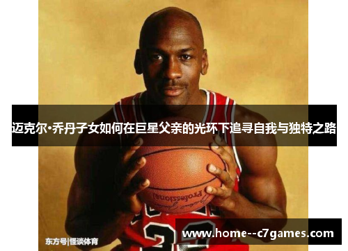 迈克尔·乔丹子女如何在巨星父亲的光环下追寻自我与独特之路