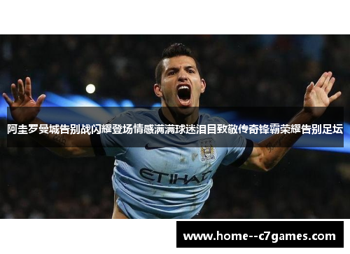 阿圭罗曼城告别战闪耀登场情感满满球迷泪目致敬传奇锋霸荣耀告别足坛